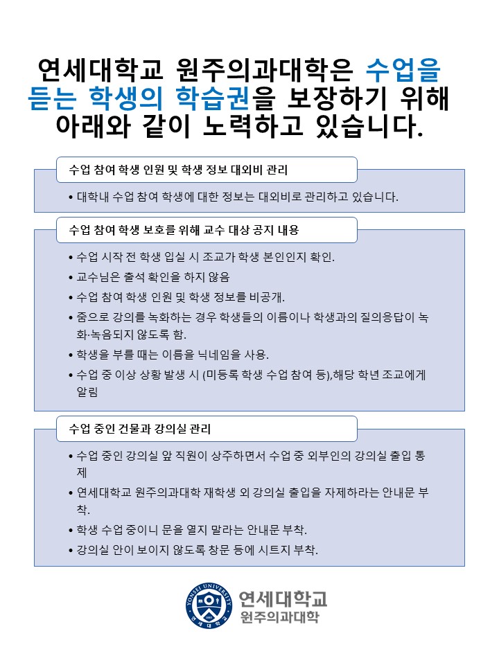 연세대학교 원주의과대학은 수업을 듣는 학생의 학습권을 보장하기 위해 아래와 같이 노력하고 있습니다.  수업 참여 학생 인원 및 학생 정보 대외비 관리 &bull; 대학내 수업 참여 학생에 대한 정보는 대외비로 관리하고 있습니다.  수업 참여 학생 보호를 위해 교수 대상 공지 내용 &bull; 수업 시작 전 학생 입실 시 조교가 학생 본인인지 확인. &bull; 교수님은 출석 확인을 하지 않음 &bull; 수업 참여 학생 인원 및 학생 정보를 비공개. &bull; 줌으로 강의를 녹화하는 경우 학생들의 이름이나 학생과의 질의응답이 녹화&middot;녹음되지 않도록 함. &bull; 학생을 부를 때는 이름을 닉네임을 사용. &bull; 수업 중 이상 상황 발생 시 (미등록 학생 수업 참여 등),해당 학년 조교에게 알림  수업 중인 건물과 강의실 관리 &bull; 수업 중인 강의실 앞 직원이 상주하면서 수업 중 외부인의 강의실 출입 통제 &bull; 연세대학교 원주의과대학 재학생 외 강의실 출입을 자제하라는 안내문 부착. &bull; 학생 수업 중이니 문을 열지 말라는 안내문 부착. &bull; 강의실 안이 보이지 않도록 창문 등에 시트지 부착.  연세대학교 원주의과대학