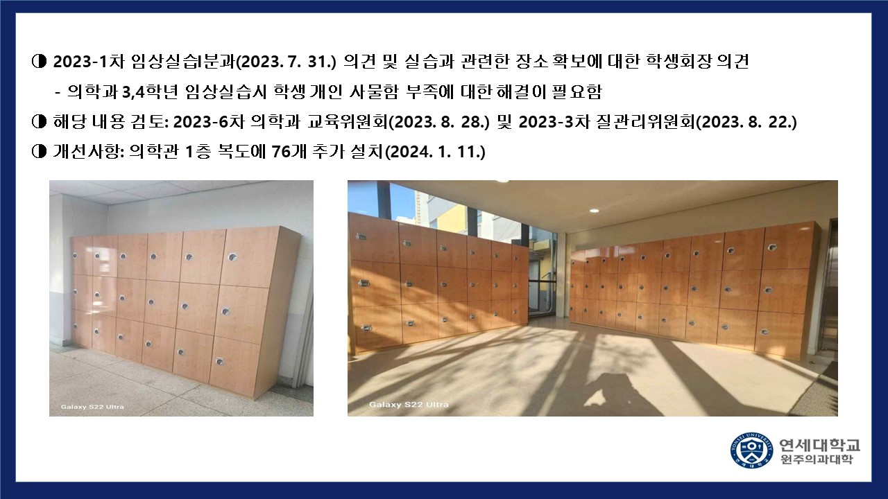 2023-1차 임상실습1분과(2023.7.31) 의견 및 실습과 관련한 장소 확보에 대한 학생회장 의견 - 의학과 3,4학년 임상실습시 학생 개인 사물함 부족에 대한 해결이 필요함. 해당 내용 검토 : 2023-6차 의학과 교육위원회(2023.8.28) 및 2023-3차 질관리위원회(2023.8.22) 개선사항 : 의학관 1층 복도에 76개 추가 설치(2024.1.11)