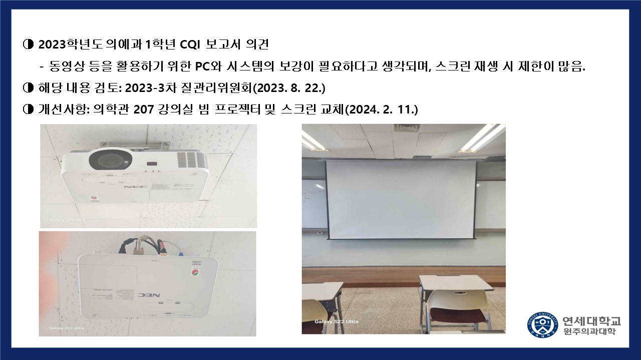  2023학년도 의예과 1학년 CQI 보고서 의견 - 동영상 등을 활용하기 위한 PC와 시스템의 보강이 필요하다고 생각되며, 스크린 재생 시 제한이 많음. 해당 내용 검토 : 2023-3차 질관리위원회(2023.8.22) 개선사항 : 의학관 207강의실 빔 프로젝터 및 스크린 교체(2024.2.11)
