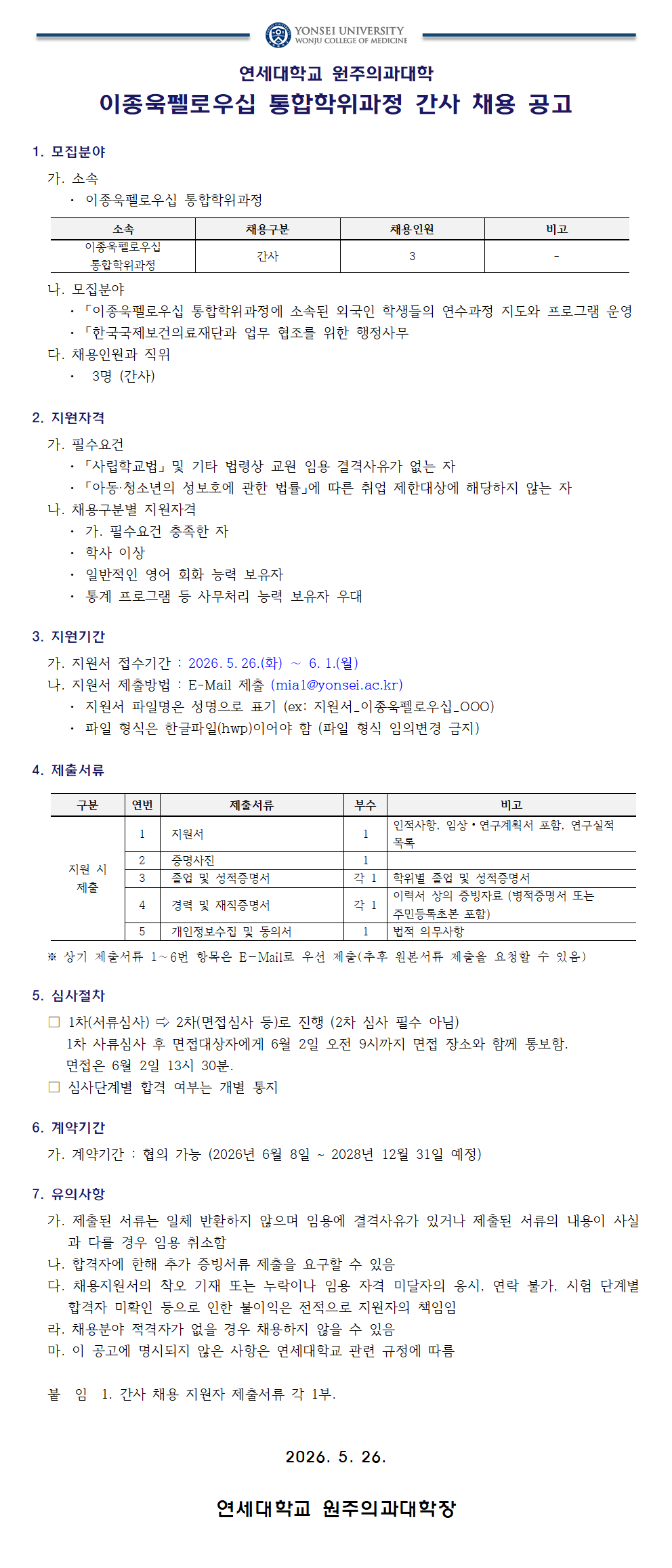 연세대학교 원주의과대학  연세대학교 원주의과대학 이종욱펠로우십 통합학위과정 간사 채용 공고  1. 모집분야   가. 소속   &middot; 이종욱펠로우십 통합학위과정    소속, 채용구분, 채용인원, 비고   이종욱펠로우십 통합학위과정, 간사, 3, -    나. 모집분야   &middot; 「이종욱펠로우십 통합학위과정에 소속된 외국인 학생들의 연수과정 지도와 프로그램 운영   &middot; 「한국국제보건의료재단과 업무 협조를 위한 행정사무    다. 채용인원과 직위   &middot; 3명 (간사)    2. 지원자격   가. 필수요건   &middot; 「사립학교법」 및 기타 법령상 교원 임용 결격사유가 없는 자   &middot; 「아동&middot;청소년의 성보호에 관한 법률」에 따른 취업 제한대상에 해당하지 않는 자    나. 채용구분별 지원자격   &middot; 가. 필수요건 충족한 자   &middot; 학사 이상   &middot; 일반적인 영어 회화 능력 보유자   &middot; 통계 프로그램 등 사무처리 능력 보유자 우대    3. 지원기간   가. 지원서 접수기간 : 2026. 5. 26.(화) ~ 6. 1.(월)   나. 지원서 제출방법 : E-Mail 제출 (mia1@yonsei.ac.kr)   &middot; 지원서 파일명은 성명으로 표기 (ex: 지원서_이중옥필로우십_OOO)   &middot; 파일 형식은 한글파일(hwp)이어야 함 (파일 형식 임의변경 금지)    4. 제출서류    구분, 연번, 제출서류, 부수, 비고   지원 시 제출, 1, 지원서, 1, 인적사항, 임상&middot;연구계획서 포함, 연구실적 목록   지원 시 제출, 2, 증명사진, 1,   지원 시 제출, 3, 졸업 및 성적증명서, 각 1, 학위별 졸업 및 성적증명서   지원 시 제출, 4, 경력 및 재직증명서, 각 1, 이력서 상의 증빙자료 (병적증명서 또는 주민등록초본 포함)   지원 시 제출, 5, 개인정보수집 및 동의서, 1, 법적 의무사항    ※ 상기 제출서류 1~6번 항목은 E-Mail로 우선 제출(추후 원본서류 제출을 요청할 수 있음)    5. 심사절차   □ 1차(서류심사) ⇨ 2차(면접심사 등)로 진행 (2차 심사 필수 아님)   1차 서류심사 후 면접대상자에게 6월 2일 오전 9시까지 면접 장소와 함께 통보함.   면접은 6월 2일 13시 30분.   □ 심사단계별 합격 여부는 개별 통지    6. 계약기간   가. 계약기간 : 협의 가능 (2026년 6월 8일 ~ 2028년 12월 31일 예정)    7. 유의사항   가. 제출된 서류는 일체 반환하지 않으며 임용에 결격사유가 있거나 제출된 서류의 내용이 사실과 다를 경우 임용 취소함   나. 합격자에 한해 추가 증빙서류 제출을 요구할 수 있음   다. 채용지원서의 착오 기재 또는 누락이나 임용 자격 미달자의 응시, 연락 불가, 시험 단계별 합격자 미확인 등으로 인한 불이익은 전적으로 지원자의 책임임   라. 채용분야 적격자가 없을 경우 채용하지 않을 수 있음   마. 이 공고에 명시되지 않은 사항은 연세대학교 관련 규정에 따름    붙 임 1. 간사 채용 지원자 제출서류 각 1부.    2026. 5. 26.  연세대학교 원주의과대학장