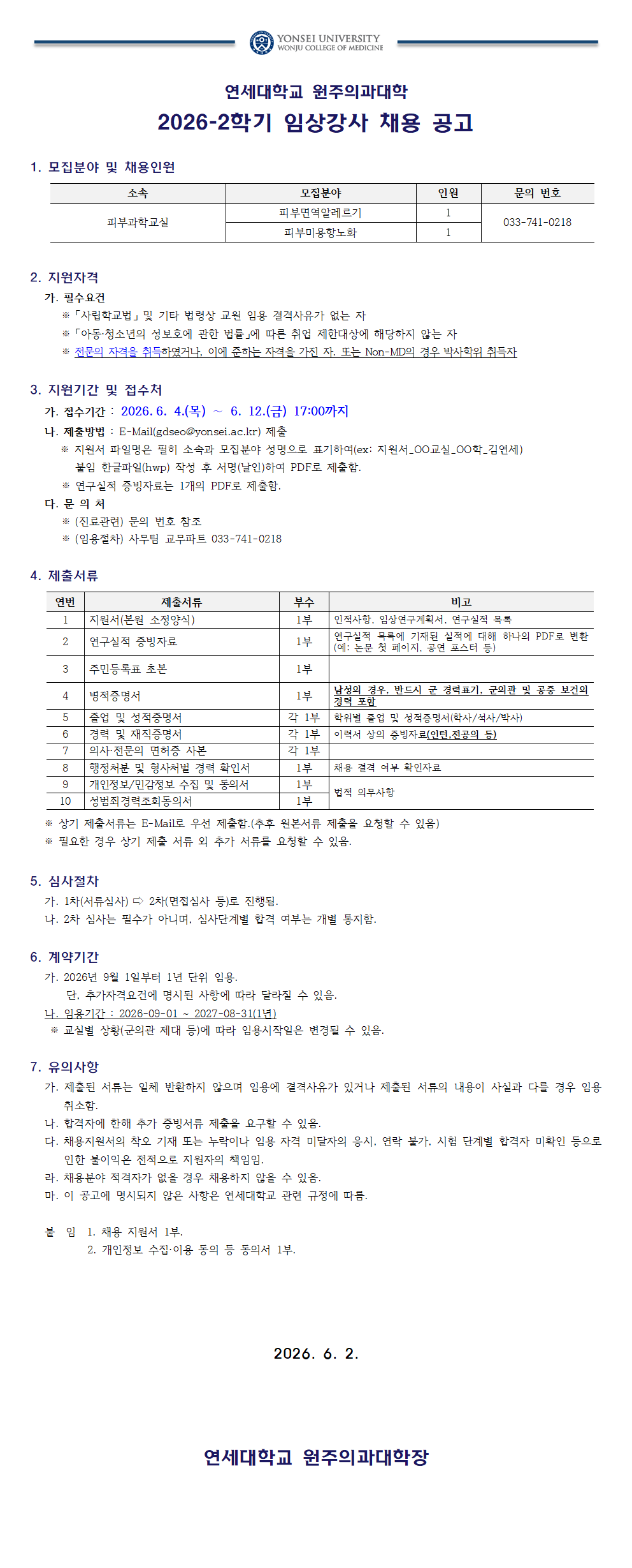 연세대학교 원주의과대학  2026-2학기 임상강사 채용 공고  1. 모집분야 및 채용인원 소속, 모집분야, 인원, 문의 번호 표입니다. 첫 번째 항목은 소속은 피부과학교실, 모집분야는 피부면역알레르기, 인원은 1, 문의 번호는 033-741-0218입니다. 두 번째 항목은 소속은 피부과학교실, 모집분야는 피부미용향노화, 인원은 1, 문의 번호는 033-741-0218입니다.  2. 지원자격 가. 필수요건 ※ 「사립학교법」 및 기타 법령상 교원 임용 결격사유가 없는 자 ※ 「아동&middot;청소년의 성보호에 관한 법률」에 따른 취업 제한대상에 해당하지 않는 자 ※ 전문의 자격을 취득하였거나, 이에 준하는 자격을 가진 자. 또는 Non-MD의 경우 박사학위 취득자  3. 지원기간 및 접수처 가. 접수기간 : 2026. 6. 4.(목) ~ 6. 12.(금) 17:00까지 나. 제출방법 : E-Mail(gdseo@yonsei.ac.kr) 제출 ※ 지원서 파일명은 필히 소속과 모집분야 성명으로 표기하여(ex: 지원서_00교실_00학_김연세) 붙임 한글파일(hwp) 작성 후 서명(날인)하여 PDF로 제출함. ※ 연구실적 증빙자료는 1개의 PDF로 제출함. 다. 문 의 처 ※ (진료관련) 문의 번호 참조 ※ (임용절차) 사무팀 교무파트 033-741-0218  4. 제출서류 연번, 제출서류, 부수, 비고 표입니다. 첫 번째 항목은 연번은 1, 제출서류는 지원서(본원 소정양식), 부수는 1부, 비고는 인적사항, 임상연구계획서, 연구실적 목록입니다. 두 번째 항목은 연번은 2, 제출서류는 연구실적 증빙자료, 부수는 1부, 비고는 연구실적 목록에 기재된 실적에 대해 하나의 PDF로 변환(예: 논문 첫 페이지, 공연 포스터 등)입니다. 세 번째 항목은 연번은 3, 제출서류는 주민등록표 초본, 부수는 1부, 비고는 빈 칸입니다. 네 번째 항목은 연번은 4, 제출서류는 병적증명서, 부수는 1부, 비고는 남성의 경우, 반드시 군 경력표기, 군의관 및 공중 보건의 경력 포함입니다. 다섯 번째 항목은 연번은 5, 제출서류는 졸업 및 성적증명서, 부수는 각 1부, 비고는 학위별 졸업 및 성적증명서(학사/석사/박사)입니다. 여섯 번째 항목은 연번은 6, 제출서류는 경력 및 재직증명서, 부수는 각 1부, 비고는 이력서 상의 증빙자료(인턴, 전공의 등)입니다. 일곱 번째 항목은 연번은 7, 제출서류는 의사&middot;전문의 면허증 사본, 부수는 각 1부, 비고는 빈 칸입니다. 여덟 번째 항목은 연번은 8, 제출서류는 행정처분 및 형사처벌 경력 확인서, 부수는 1부, 비고는 채용 결격 여부 확인자료입니다. 아홉 번째 항목은 연번은 9, 제출서류는 개인정보/민감정보 수집 및 동의서, 부수는 1부, 비고는 법적 의무사항입니다. 열 번째 항목은 연번은 10, 제출서류는 성범죄경력조회동의서, 부수는 1부, 비고는 법적 의무사항입니다. ※ 상기 제출서류는 E-Mail로 우선 제출함.(추후 원본서류 제출을 요청할 수 있음) ※ 필요한 경우 상기 제출 서류 외 추가 서류를 요청할 수 있음.  5. 심사절차 가. 1차(서류심사) ⇨ 2차(면접심사 등)로 진행됨. 나. 2차 심사는 필수가 아니며, 심사단계별 합격 여부는 개별 통지함.  6. 계약기간 가. 2026년 9월 1일부터 1년 단위 임용. 단, 추가자격요건에 명시된 사항에 따라 달라질 수 있음. 나. 임용기간 : 2026-09-01 ~ 2027-08-31(1년) ※ 교실별 상황(문의관 제도 등)에 따라 임용시작일은 변경될 수 있음.  7. 유의사항 가. 제출된 서류는 일체 반환하지 않으며 임용에 결격사유가 있거나 제출된 서류의 내용이 사실과 다를 경우 임용 취소함. 나. 합격자에 한해 추가 증빙서류 제출을 요구할 수 있음. 다. 채용지원서상 착오 기재 또는 누락이나 임용 자격 미달자의 응시, 연락 불가, 시험 단계별 합격자 미확인 등으로 인한 불이익은 전적으로 지원자의 책임임. 라. 채용분야 적격자가 없을 경우 채용하지 않을 수 있음. 마. 이 공고에 명시되지 않은 사항은 연세대학교 관련 규정에 따름.  붙임 1. 채용 지원서 1부. 2. 개인정보 수집&middot;이용 동의 등 동의서 1부.  2026. 6. 2.  연세대학교 원주의과대학장